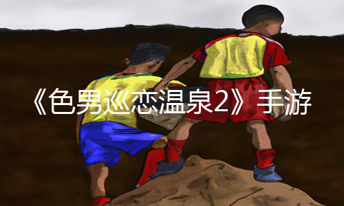 《色男巡恋温泉2》手游教程：解锁攻略大揭秘，轻松打通全新关卡！